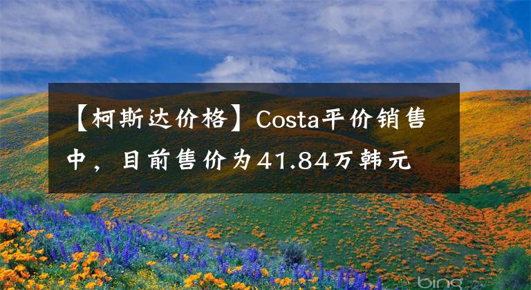 【柯斯达价格】Costa平价销售中,目前售价为41.84万韩元