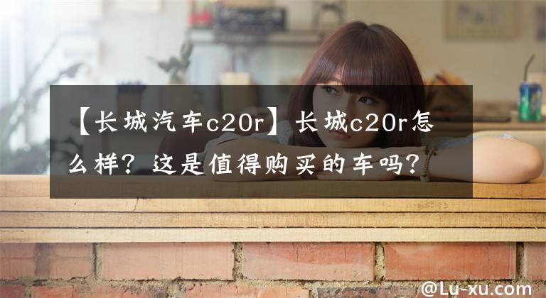 【长城汽车c20r】长城c20r怎么样?这是值得购买的车吗?