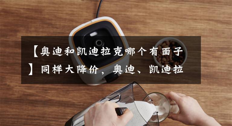 【奥迪和凯迪拉克哪个有面子】同样大降价，奥迪、凯迪拉克啥区别？一个给车主面子，一个光降价