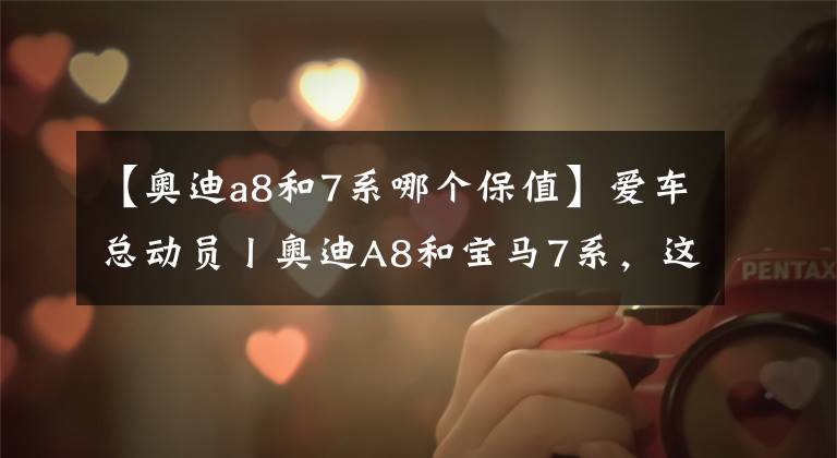 【奥迪a8和7系哪个保值】爱车总动员丨奥迪A8和宝马7系，这两款车该如何选择？