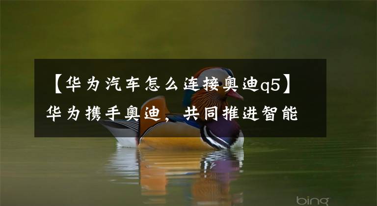 【华为汽车怎么连接奥迪q5】华为携手奥迪，共同推进智能汽车互联