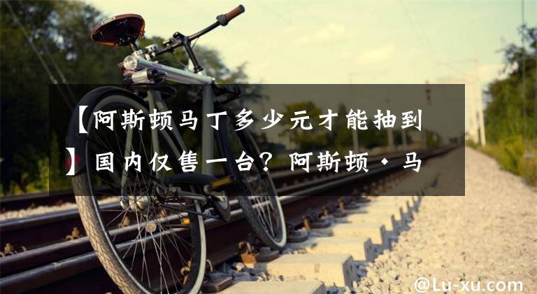 【阿斯顿马丁多少元才能抽到】国内仅售一台？阿斯顿·马丁DBS彩光谱蓝版闪亮登场，售价达540万