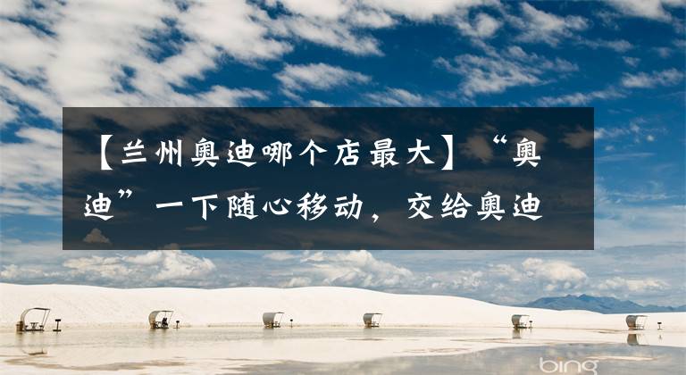 【兰州奥迪哪个店最大】“奥迪”一下随心移动，交给奥迪移动出行