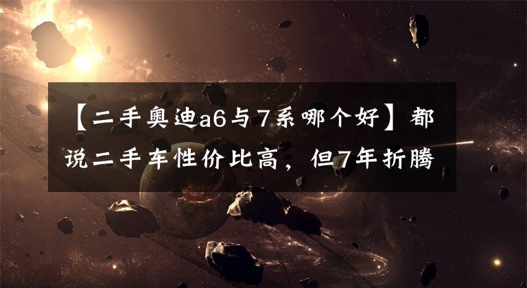 【二手奥迪a6与7系哪个好】都说二手车性价比高,但7年折腾了5辆车后,却发现越赔越多?