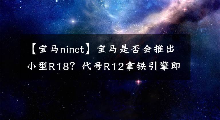 【宝马ninet】宝马是否会推出小型R18?代号R12拿铁引擎即将使用