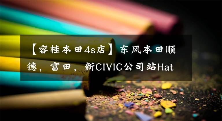 【容桂本田4s店】东风本田顺德,富田,新CIVIC公司站Hatchback上市产品监事会。