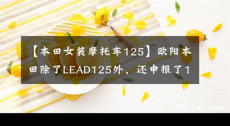 【本田女装摩托车125】欧阳本田除了LEAD125外，还申报了125滑板车，有点像UY125。