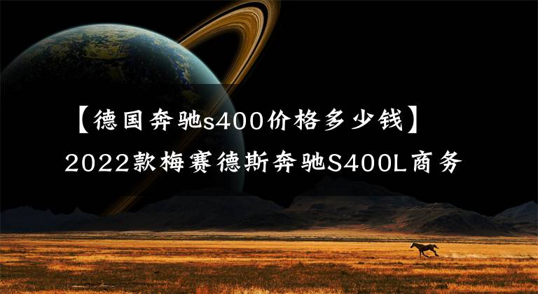 【德国奔驰s400价格多少钱】2022款梅赛德斯奔驰S400L商务型怎么样?目前全车落地多少价位?
