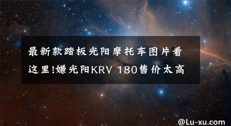 最新款踏板光阳摩托车图片看这里!嫌光阳KRV 180售价太高?改款新增链条版,售价或将更低