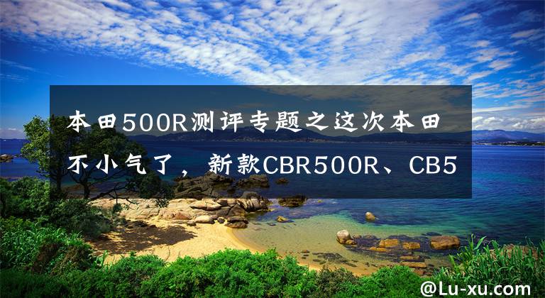 本田500R测评专题之这次本田不小气了，新款CBR500R、CB500F/X终于用上了倒减和双碟
