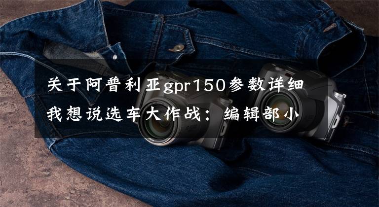 关于阿普利亚gpr150参数详细我想说选车大作战：编辑部小伙伴最想买的国产车，票出C位，实现梦想（三）