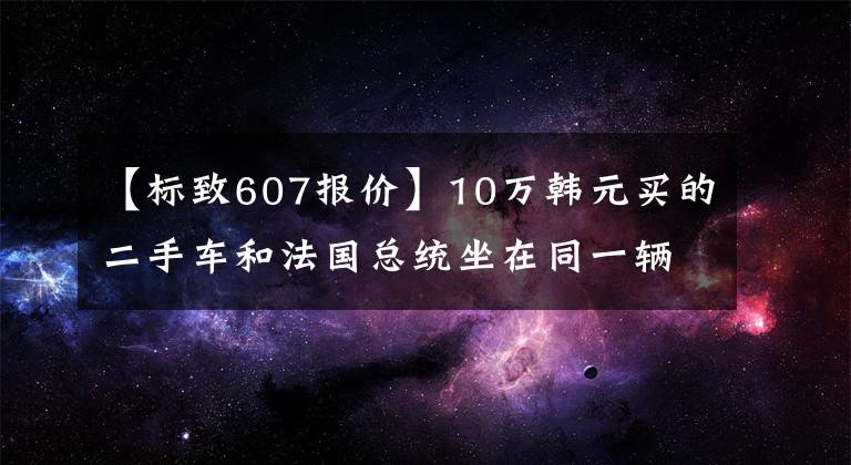 【标致607报价】10万韩元买的二手车和法国总统坐在同一辆车上，有国内屈指可数