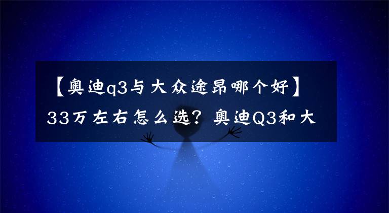 【奥迪q3与大众途昂哪个好】33万左右怎么选?奥迪Q3和大众途昂谁档次高?内行人说了心里话