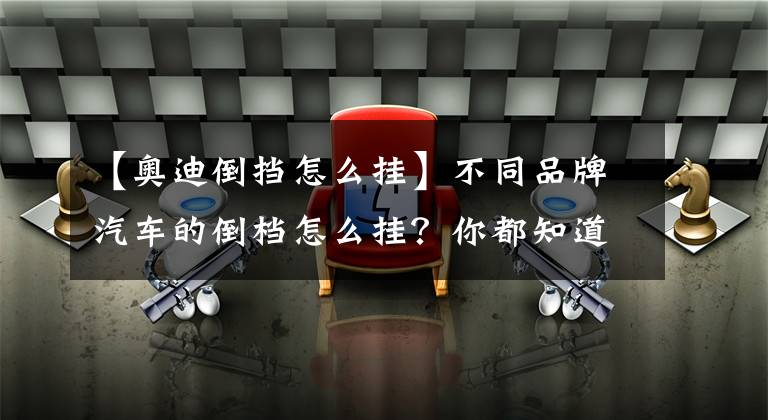 【奥迪倒挡怎么挂】不同品牌汽车的倒档怎么挂？你都知道吗？