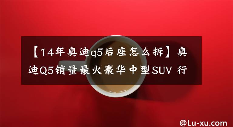 【14年奥迪q5后座怎么拆】奥迪Q5销量最火豪华中型SUV 行驶6年13万公里 拆开看看