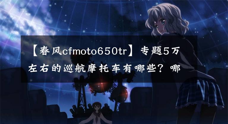 【春风cfmoto650tr】专题5万左右的巡航摩托车有哪些?哪几款会更值得推荐?谁更好?