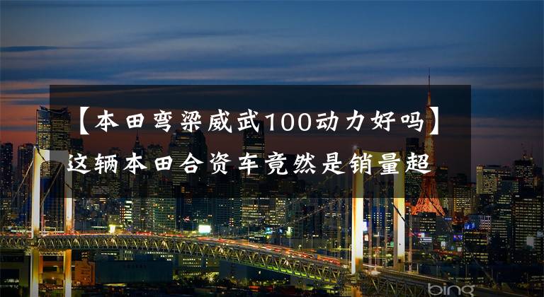 【本田弯梁威武100动力好吗】这辆本田合资车竟然是销量超1亿的超级幼兽的进化车型