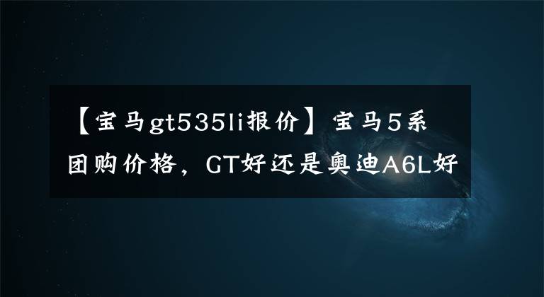 【宝马gt535li报价】宝马5系团购价格,GT好还是奥迪A6L好?