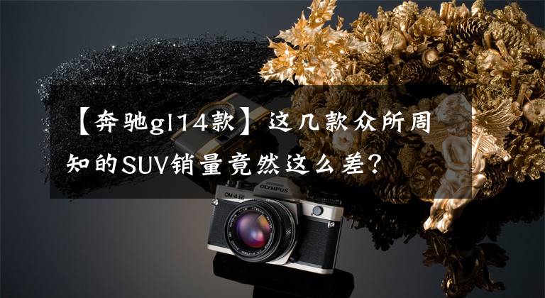 【奔驰gl14款】这几款众所周知的SUV销量竟然这么差?