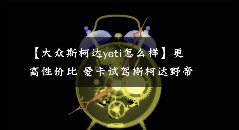 【大众斯柯达yeti怎么样】更高性价比 爱卡试驾斯柯达野帝都会版