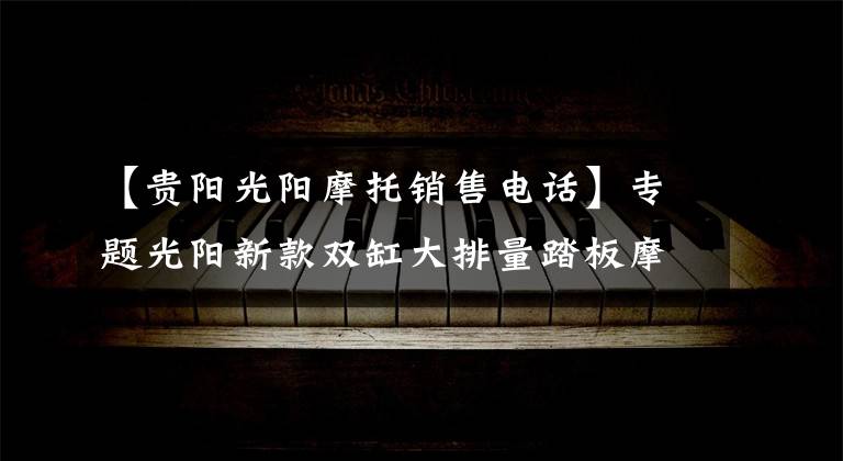 【贵阳光阳摩托销售电话】专题光阳新款双缸大排量踏板摩托车AK550开卖，售价直逼宝马