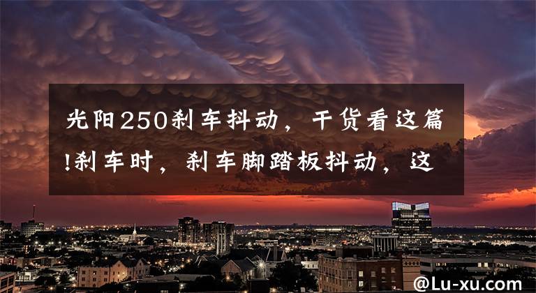 光阳250刹车抖动，干货看这篇!刹车时，刹车脚踏板抖动，这是怎么回事呢？