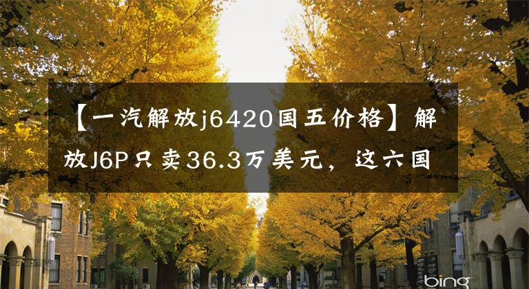 【一汽解放j6420国五价格】解放J6P只卖36.3万美元,这六国五牵引车买谁更合适?