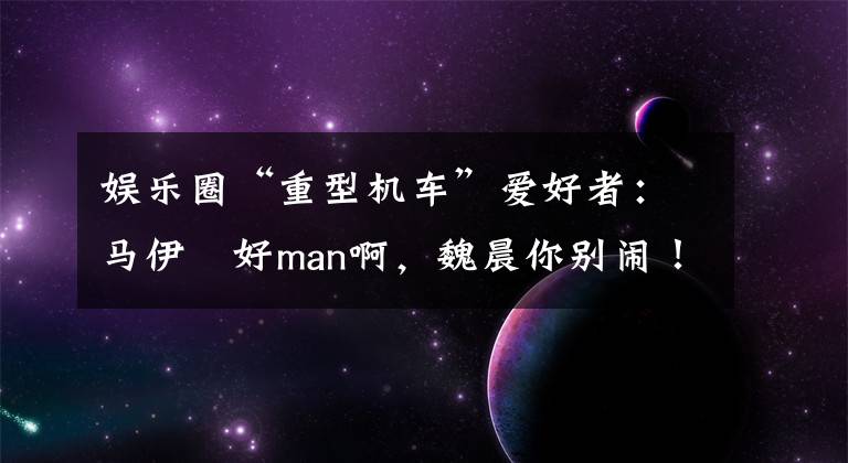 娱乐圈“重型机车”爱好者：马伊琍好man啊，魏晨你别闹！