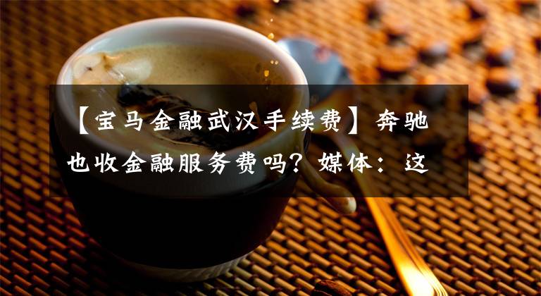 【宝马金融武汉手续费】奔驰也收金融服务费吗?媒体:这种混乱似乎是无法避免的。