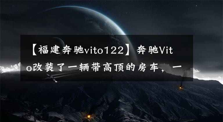 【福建奔驰vito122】奔驰Vito改装了一辆带高顶的房车，一辆可以出入地下室的奔驰房车