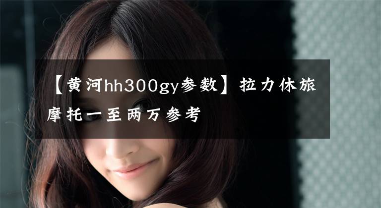 【黄河hh300gy参数】拉力休旅摩托一至两万参考