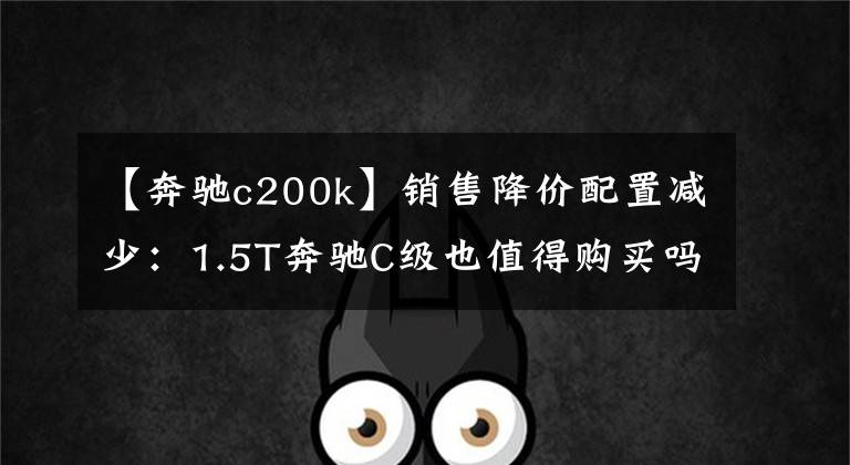 【奔驰c200k】销售降价配置减少：1.5T奔驰C级也值得购买吗？