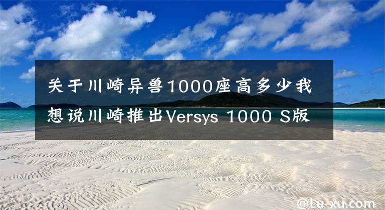 关于川崎异兽1000座高多少我想说川崎推出Versys 1000 S版探险旅行车！棋高一着啊！