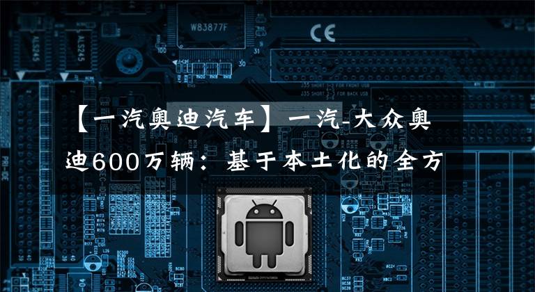 【一汽奥迪汽车】一汽-大众奥迪600万辆：基于本土化的全方位成功