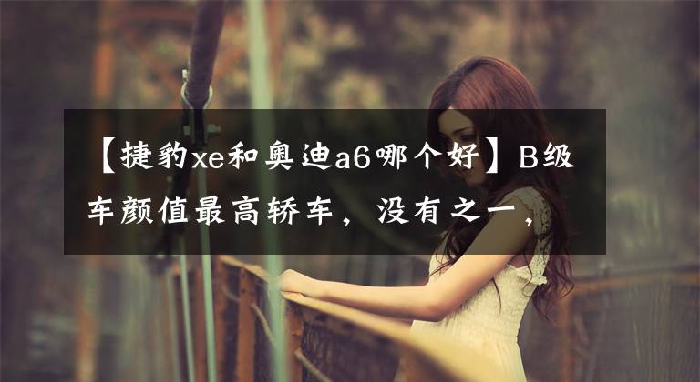【捷豹xe和奥迪a6哪个好】B级车颜值最高轿车,没有之一,捷豹这车让奥迪A6惭愧的低下头!
