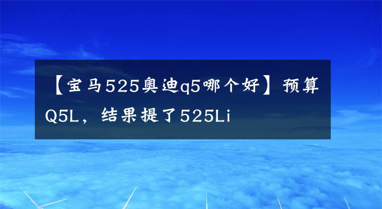 【宝马525奥迪q5哪个好】预算Q5L,结果提了525Li
