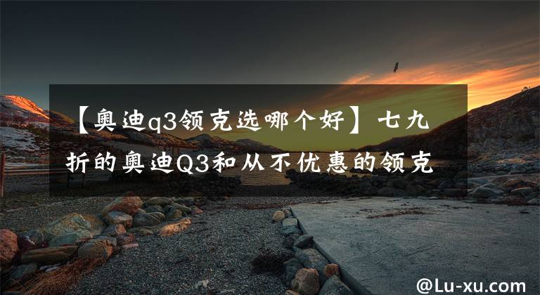 【奥迪q3领克选哪个好】七九折的奥迪Q3和从不优惠的领克05,该如何选