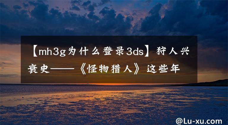 【mh3g为什么登录3ds】狩人兴衰史——《怪物猎人》这些年