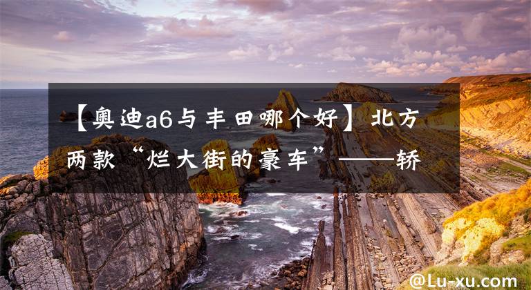 【奥迪a6与丰田哪个好】北方两款“烂大街的豪车”——轿车奥迪A6，越野车普拉多