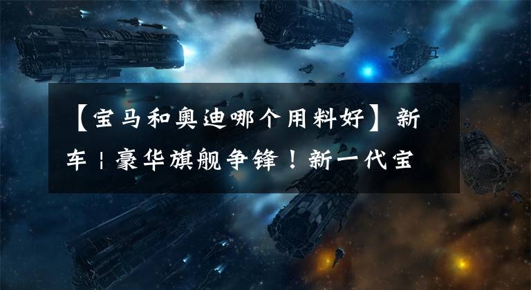 【宝马和奥迪哪个用料好】新车 | 豪华旗舰争锋！新一代宝马7系对比奔驰S级，你更钟意谁？