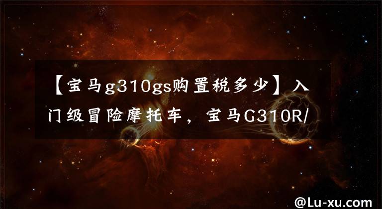 【宝马g310gs购置税多少】入门级冒险摩托车,宝马G310R/GS大盘实车欣赏。