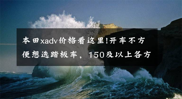 本田xadv价格看这里!开车不方便想选踏板车,150及以上各方面比较好的车型,求推荐