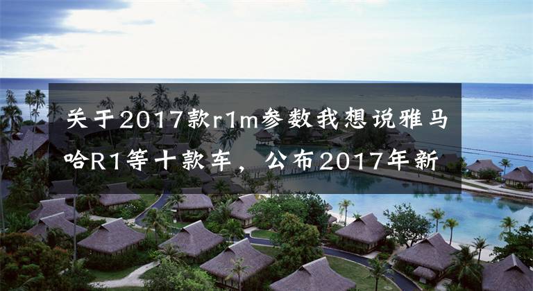 关于2017款r1m参数我想说雅马哈R1等十款车,公布2017年新造型