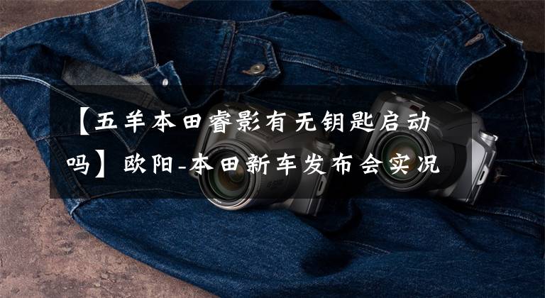 【五羊本田睿影有无钥匙启动吗】欧阳-本田新车发布会实况，5辆新车完整介绍！