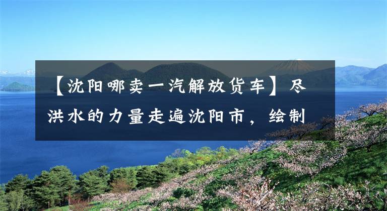 【沈阳哪卖一汽解放货车】尽洪水的力量走遍沈阳市，绘制购车地图。