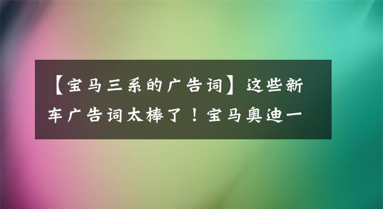 【宝马三系的广告词】这些新车广告词太棒了!宝马奥迪一看就激动