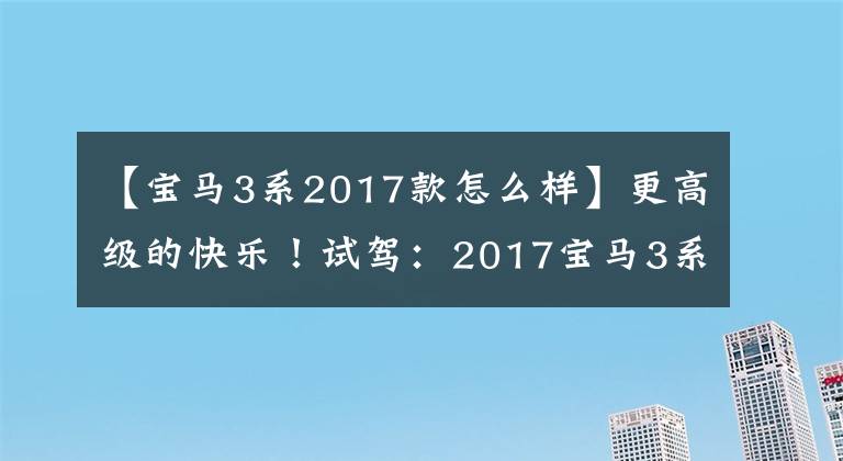 【宝马3系2017款怎么样】更高级的快乐!试驾:2017宝马3系列