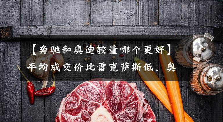 【奔驰和奥迪较量哪个更好】平均成交价比雷克萨斯低，奥迪还称得上“一线豪华”吗？