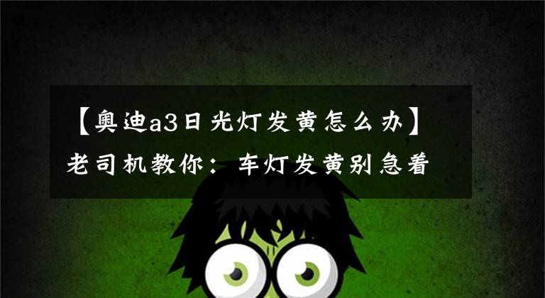 【奥迪a3日光灯发黄怎么办】老司机教你：车灯发黄别急着换，这样处理跟换了辆新车一样