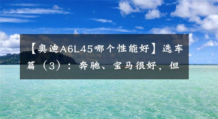 【奥迪A6L45哪个性能好】选车篇(3):奔驰、宝马很好,但我选了奥迪——奥迪 A6L 45 尊享型